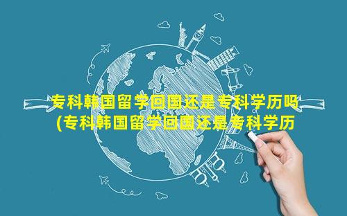 专科韩国留学回国还是专科学历吗(专科韩国留学回国还是专科学历吗女生)