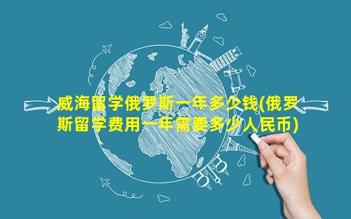 威海留学俄罗斯一年多少钱(俄罗斯留学费用一年需要多少人民币)