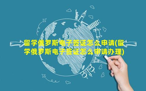 留学俄罗斯电子签证怎么申请(留学俄罗斯电子签证怎么申请办理)