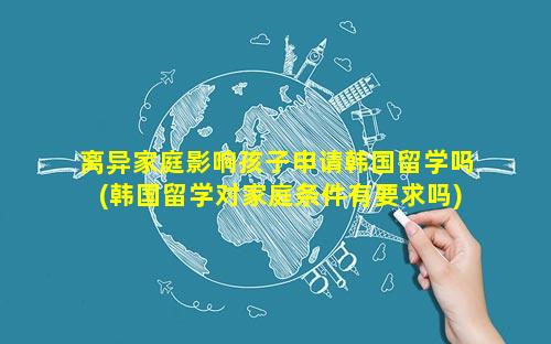 离异家庭影响孩子申请韩国留学吗(韩国留学对家庭条件有要求吗)